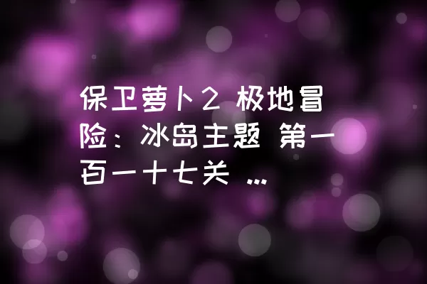 保卫萝卜2 极地冒险：冰岛主题 第一百一十七关 金萝卜、水晶萝卜和全清道具攻略（不使用魔法）